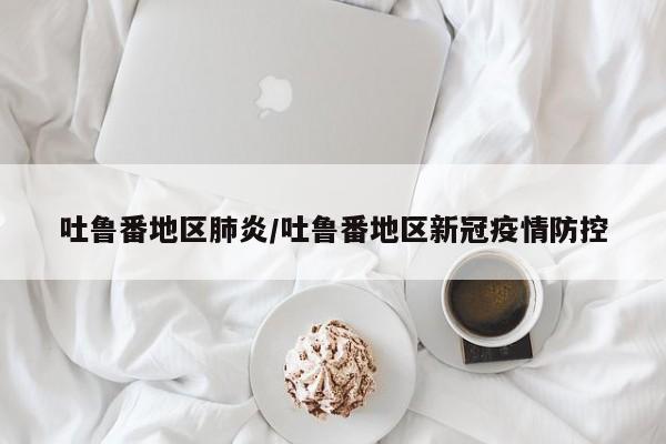 吐鲁番地区肺炎/吐鲁番地区新冠疫情防控