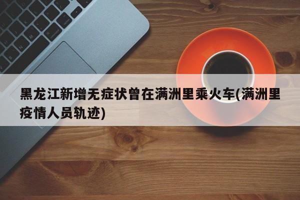 黑龙江新增无症状曾在满洲里乘火车(满洲里疫情人员轨迹)