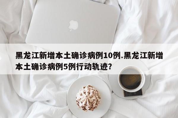 黑龙江新增本土确诊病例10例.黑龙江新增本土确诊病例5例行动轨迹？