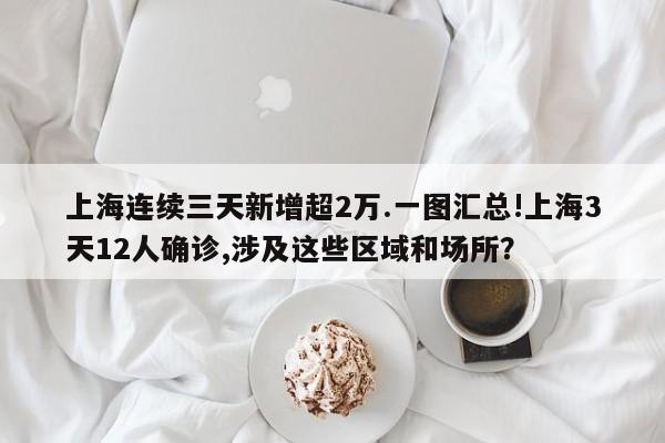 上海连续三天新增超2万.一图汇总!上海3天12人确诊,涉及这些区域和场所？