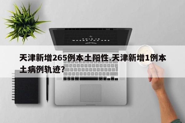 天津新增265例本土阳性.天津新增1例本土病例轨迹？