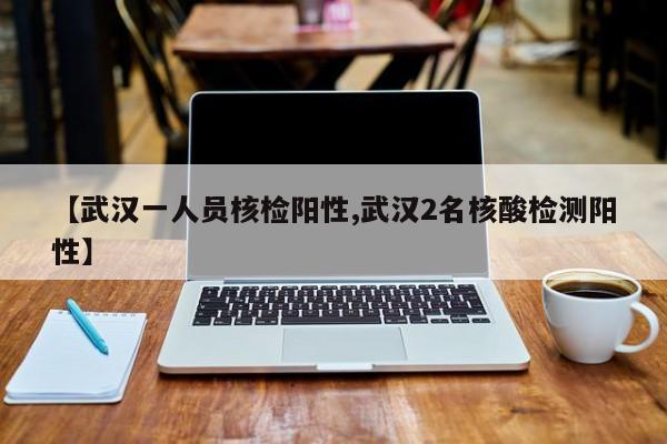【武汉一人员核检阳性,武汉2名核酸检测阳性】