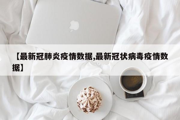 【最新冠肺炎疫情数据,最新冠状病毒疫情数据】