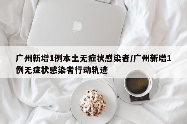 广州新增1例本土无症状感染者/广州新增1例无症状感染者行动轨迹