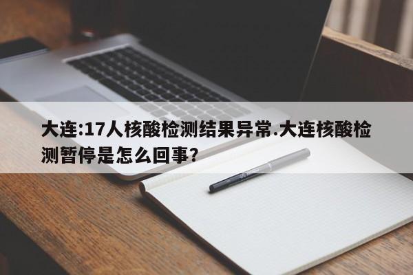 大连:17人核酸检测结果异常.大连核酸检测暂停是怎么回事？