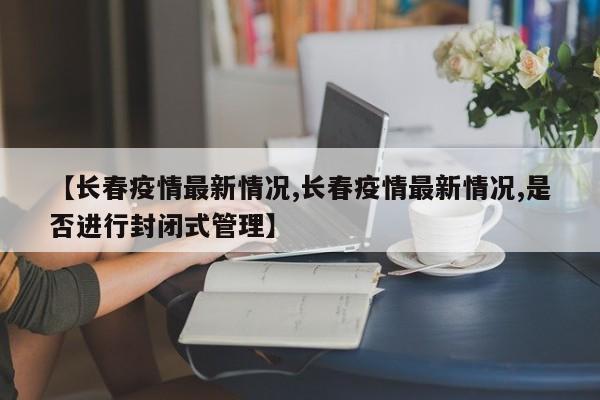 【长春疫情最新情况,长春疫情最新情况,是否进行封闭式管理】