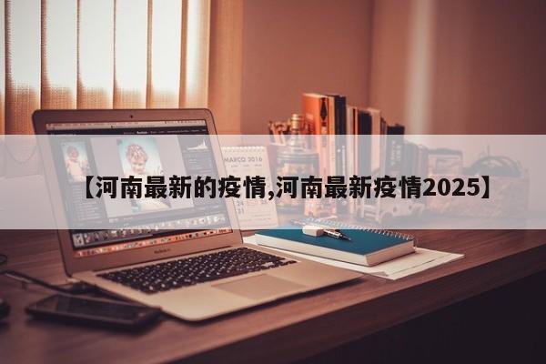 【河南最新的疫情,河南最新疫情2025】