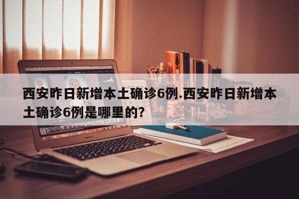 西安昨日新增本土确诊6例.西安昨日新增本土确诊6例是哪里的？
