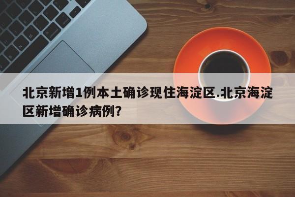 北京新增1例本土确诊现住海淀区.北京海淀区新增确诊病例？