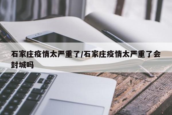 石家庄疫情太严重了/石家庄疫情太严重了会封城吗