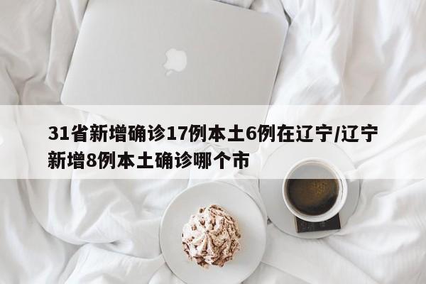 31省新增确诊17例本土6例在辽宁/辽宁新增8例本土确诊哪个市