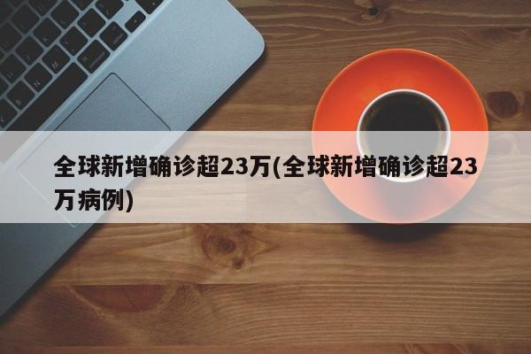 全球新增确诊超23万(全球新增确诊超23万病例)
