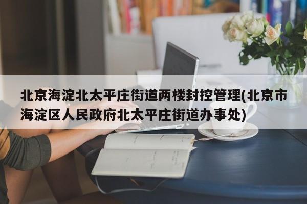 北京海淀北太平庄街道两楼封控管理(北京市海淀区人民政府北太平庄街道办事处)