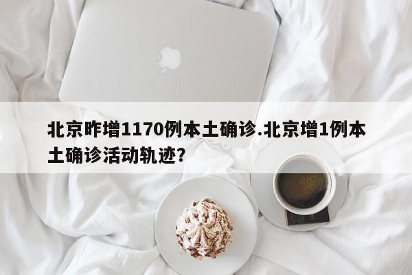 北京昨增1170例本土确诊.北京增1例本土确诊活动轨迹？