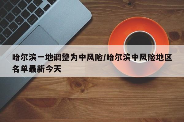 哈尔滨一地调整为中风险/哈尔滨中风险地区名单最新今天