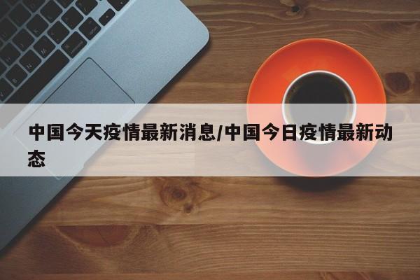 中国今天疫情最新消息/中国今日疫情最新动态