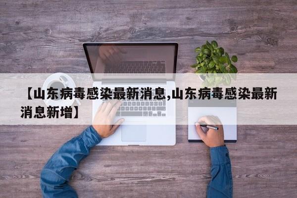 【山东病毒感染最新消息,山东病毒感染最新消息新增】
