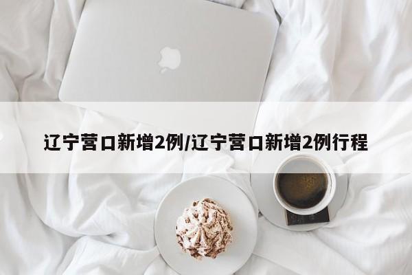 辽宁营口新增2例/辽宁营口新增2例行程