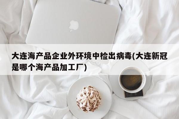 大连海产品企业外环境中检出病毒(大连新冠是哪个海产品加工厂)