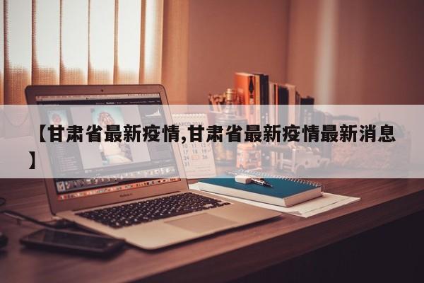 【甘肃省最新疫情,甘肃省最新疫情最新消息】